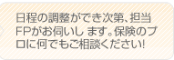 日程の調整ができ次第、担当のFPがお伺いします。保険のプロに何でもご相談下さい